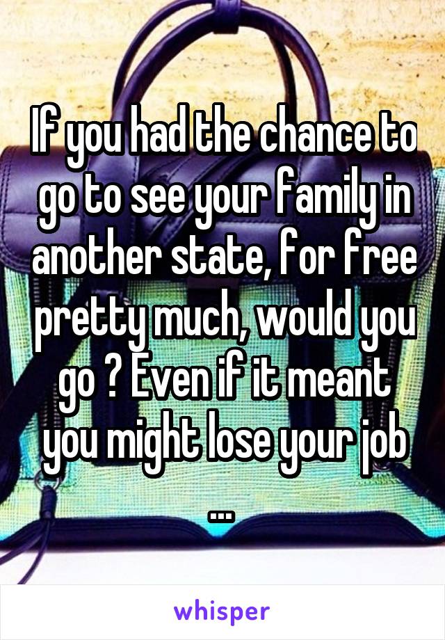 If you had the chance to go to see your family in another state, for free pretty much, would you go ? Even if it meant you might lose your job ... 