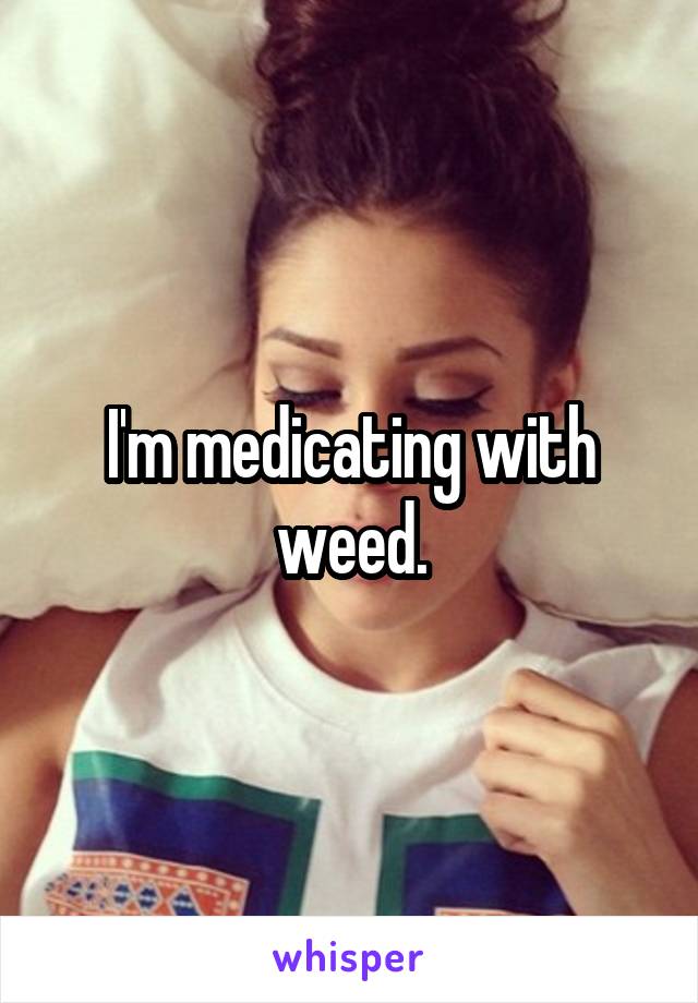 I'm medicating with weed.