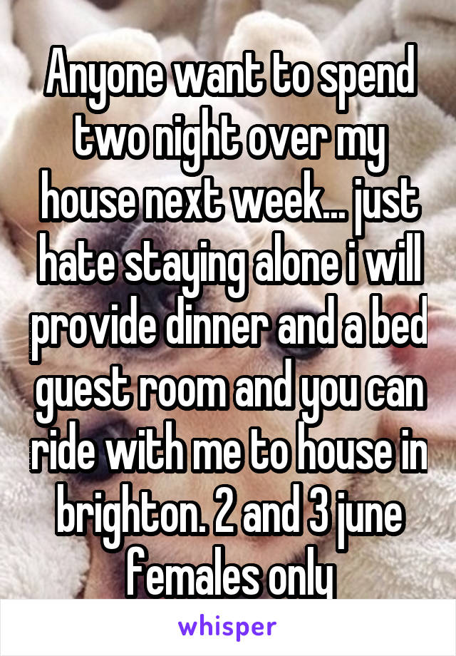 Anyone want to spend two night over my house next week... just hate staying alone i will provide dinner and a bed guest room and you can ride with me to house in brighton. 2 and 3 june females only