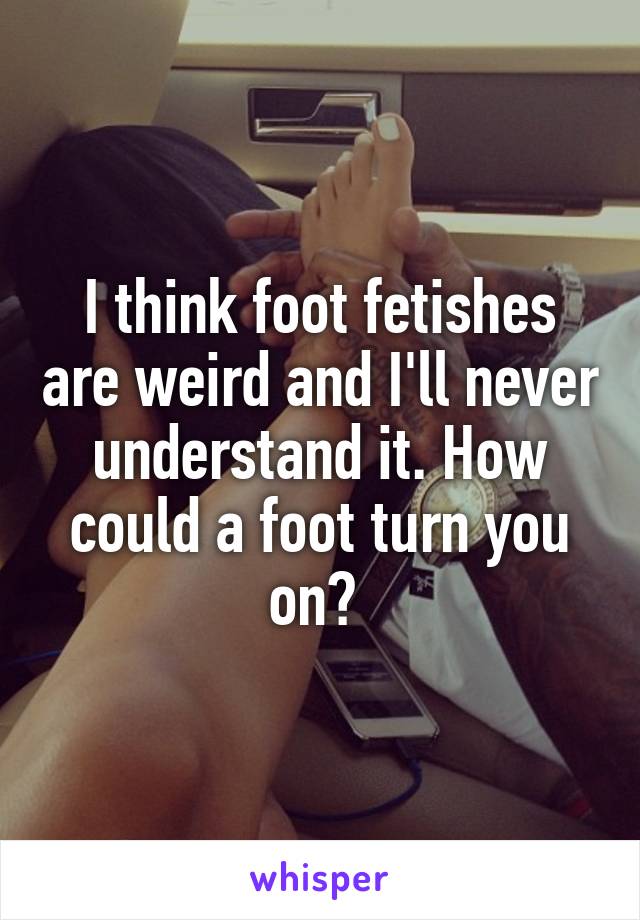 I think foot fetishes are weird and I'll never understand it. How could a foot turn you on? 
