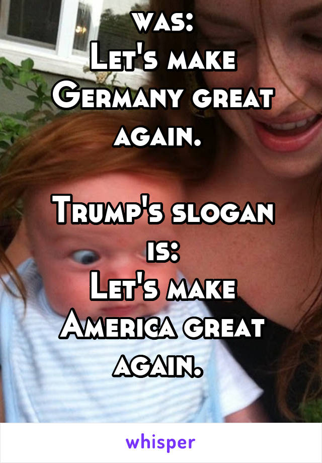 Hitler's slogan was:
Let's make Germany great again. 

Trump's slogan is:
Let's make America great again. 

Thank god I don't live in America.  