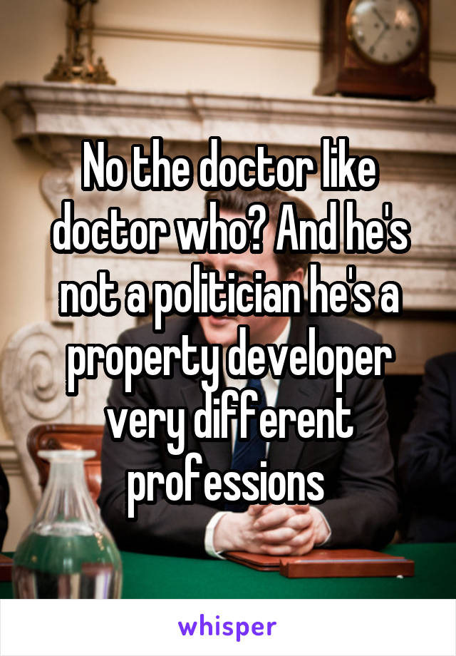No the doctor like doctor who? And he's not a politician he's a property developer very different professions 