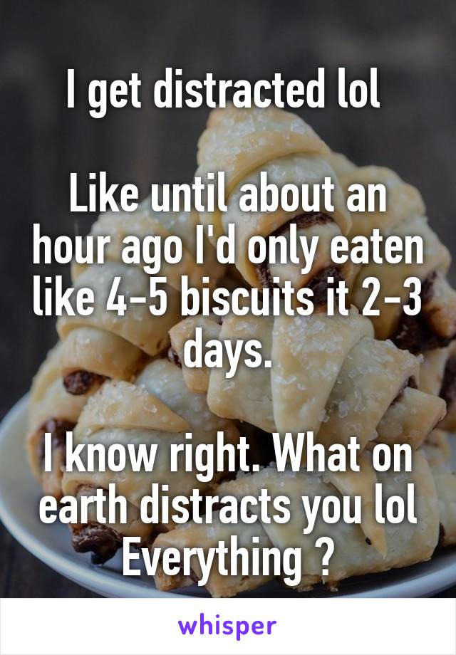 I get distracted lol 

Like until about an hour ago I'd only eaten like 4-5 biscuits it 2-3 days.

I know right. What on earth distracts you lol
Everything 😅