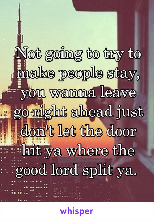 Not going to try to make people stay, you wanna leave go right ahead just don't let the door hit ya where the good lord split ya. 