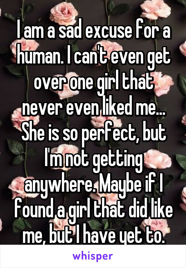 I am a sad excuse for a human. I can't even get over one girl that never even liked me...
She is so perfect, but I'm not getting anywhere. Maybe if I found a girl that did like me, but I have yet to.