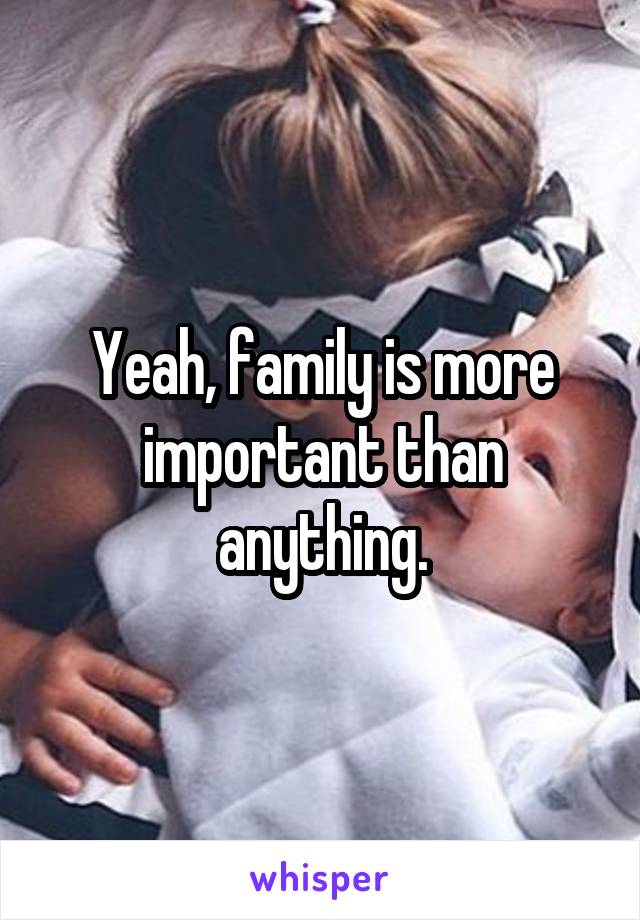 Yeah, family is more important than anything.