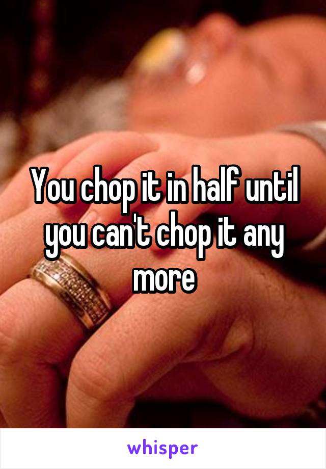 You chop it in half until you can't chop it any more