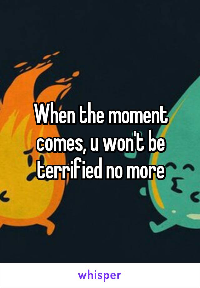 When the moment comes, u won't be terrified no more