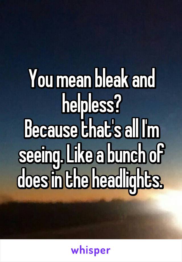 You mean bleak and helpless?
Because that's all I'm seeing. Like a bunch of does in the headlights. 