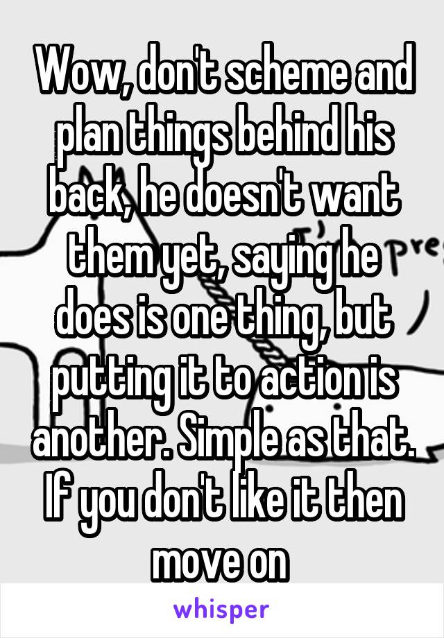 Wow, don't scheme and plan things behind his back, he doesn't want them yet, saying he does is one thing, but putting it to action is another. Simple as that. If you don't like it then move on 