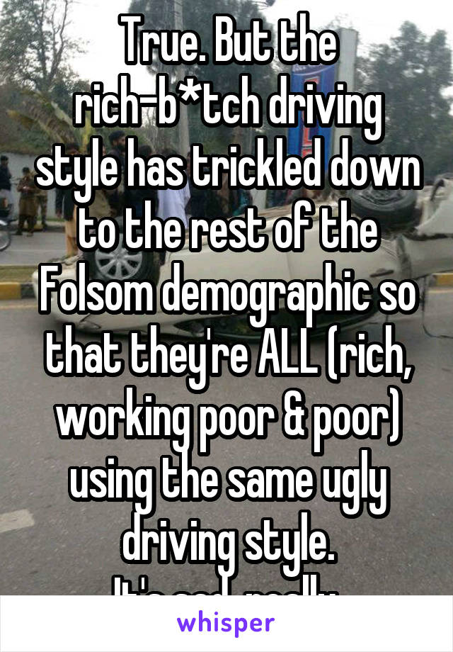 True. But the rich-b*tch driving style has trickled down to the rest of the Folsom demographic so that they're ALL (rich, working poor & poor) using the same ugly driving style.
It's sad, really.
