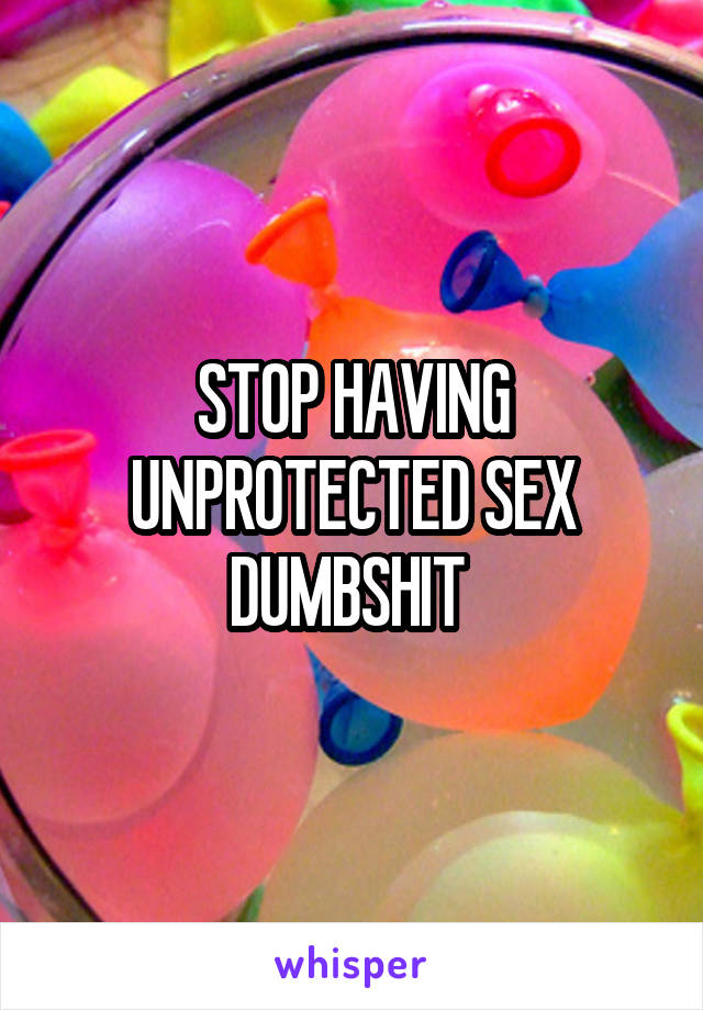 STOP HAVING UNPROTECTED SEX DUMBSHIT 