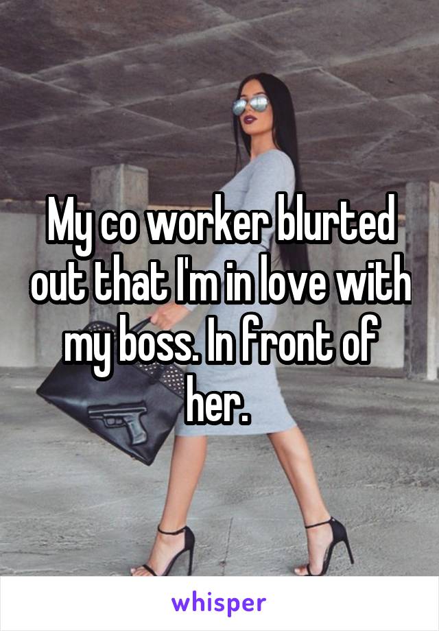 My co worker blurted out that I'm in love with my boss. In front of her. 