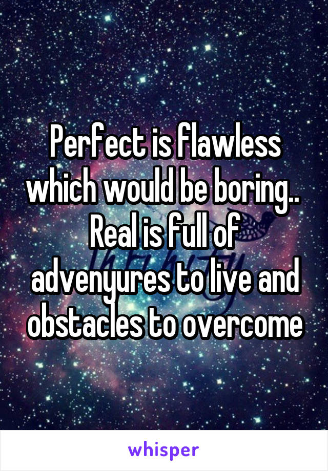 Perfect is flawless which would be boring..  Real is full of advenyures to live and obstacles to overcome