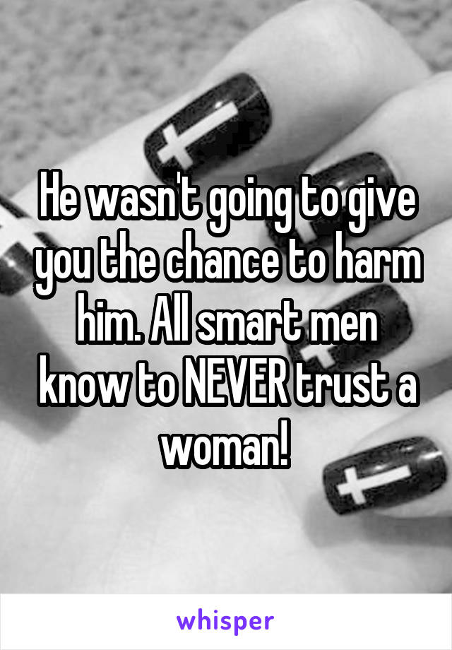 He wasn't going to give you the chance to harm him. All smart men know to NEVER trust a woman! 