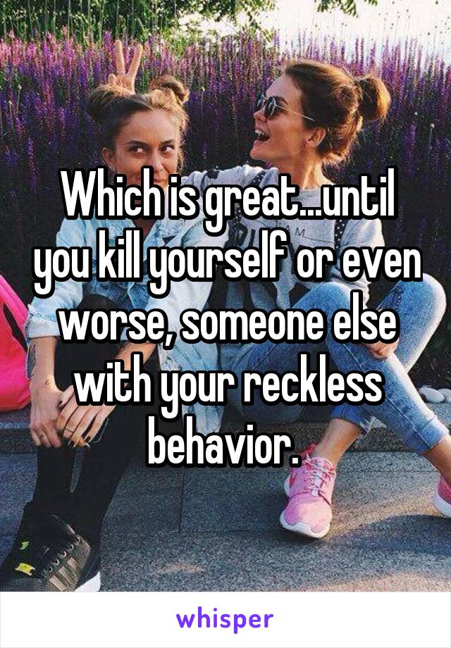 Which is great...until you kill yourself or even worse, someone else with your reckless behavior. 