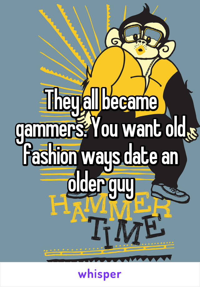 They all became gammers. You want old fashion ways date an older guy