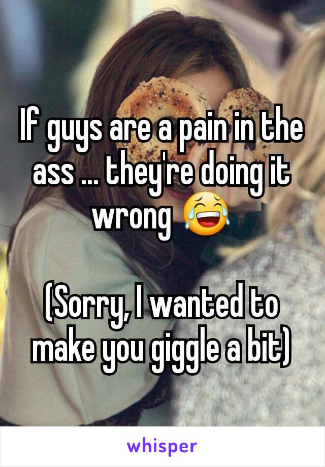 If guys are a pain in the ass ... they're doing it wrong 😂

(Sorry, I wanted to make you giggle a bit)