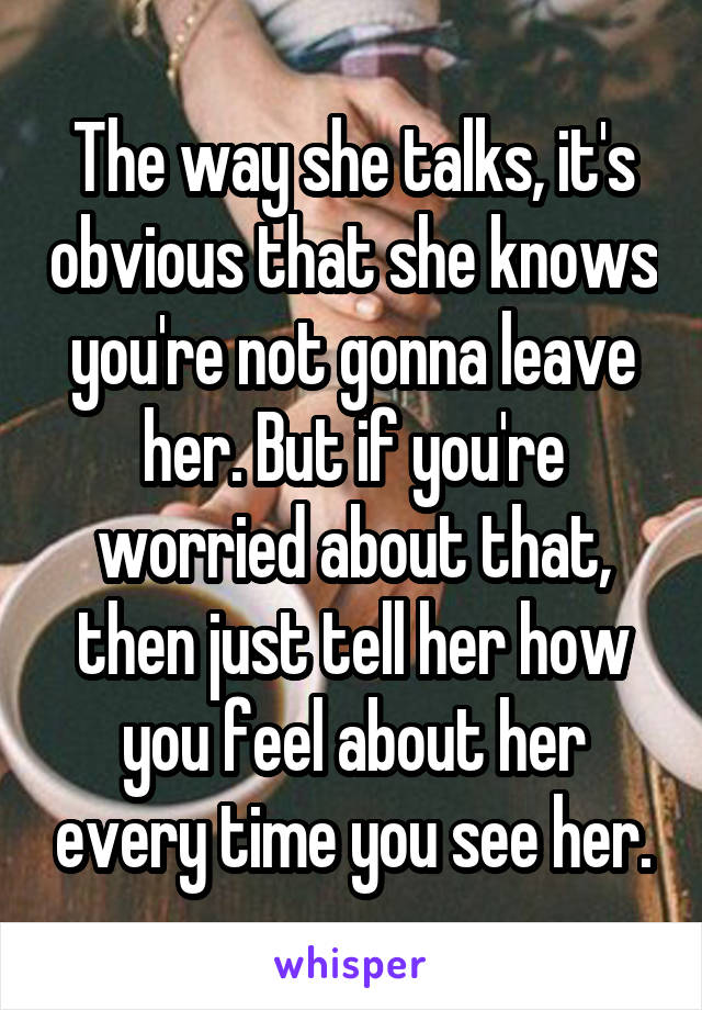 The way she talks, it's obvious that she knows you're not gonna leave her. But if you're worried about that, then just tell her how you feel about her every time you see her.