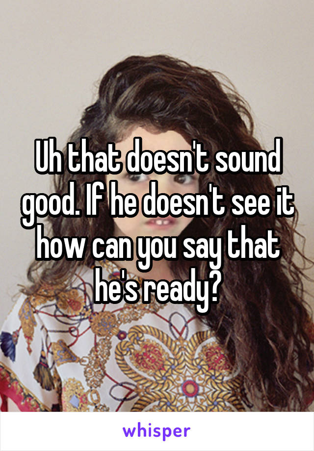 Uh that doesn't sound good. If he doesn't see it how can you say that he's ready?