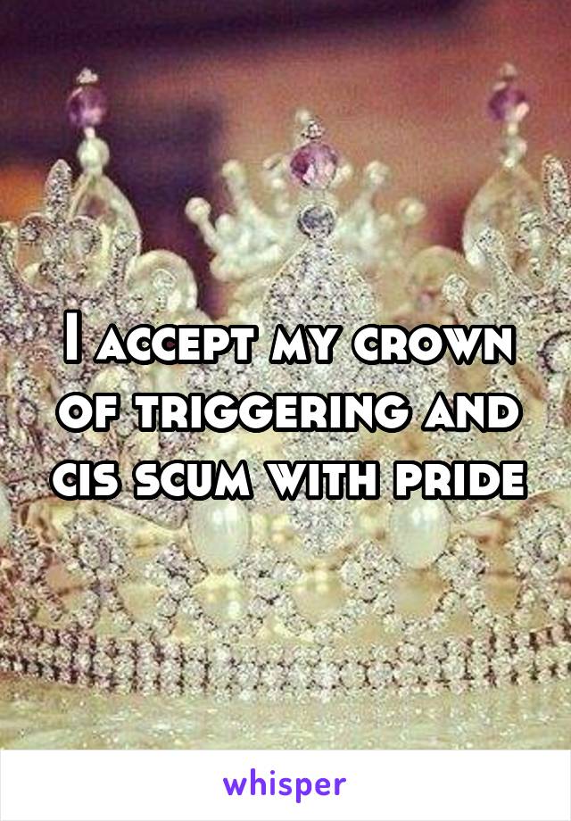 I accept my crown of triggering and cis scum with pride