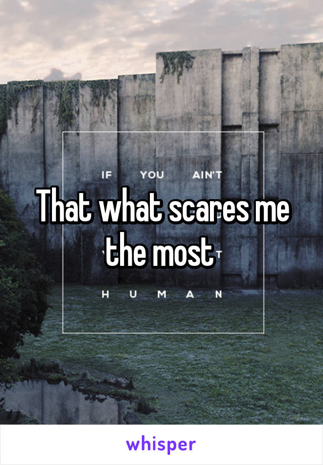 That what scares me the most 