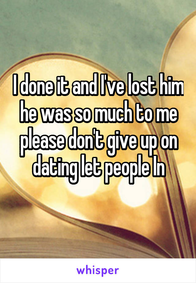 I done it and I've lost him he was so much to me please don't give up on dating let people In
