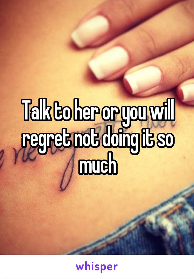 Talk to her or you will regret not doing it so much