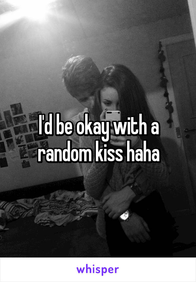 I'd be okay with a random kiss haha