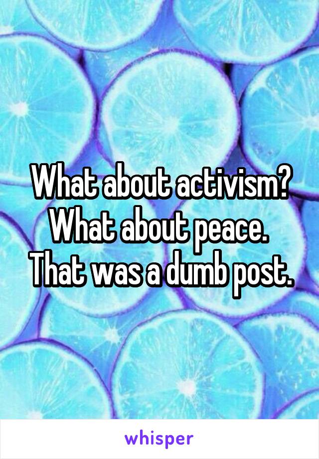 What about activism? What about peace. 
That was a dumb post.