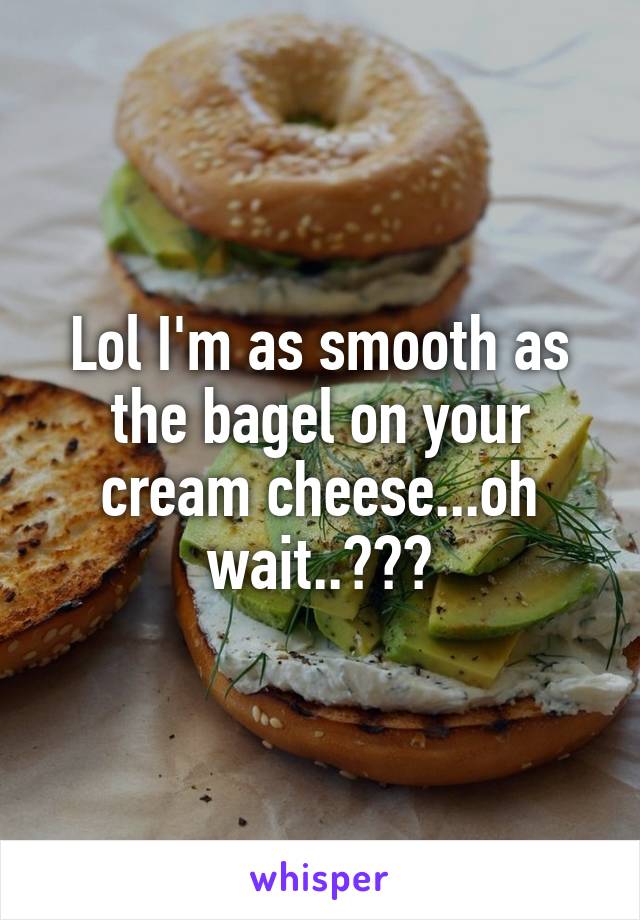 Lol I'm as smooth as the bagel on your cream cheese...oh wait..😕😧😶