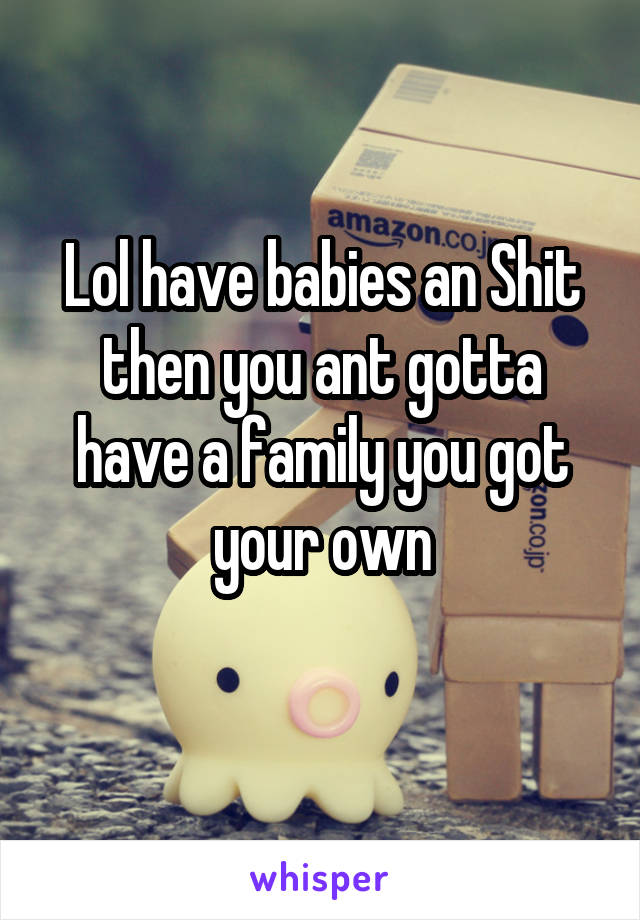 Lol have babies an Shit then you ant gotta have a family you got your own
