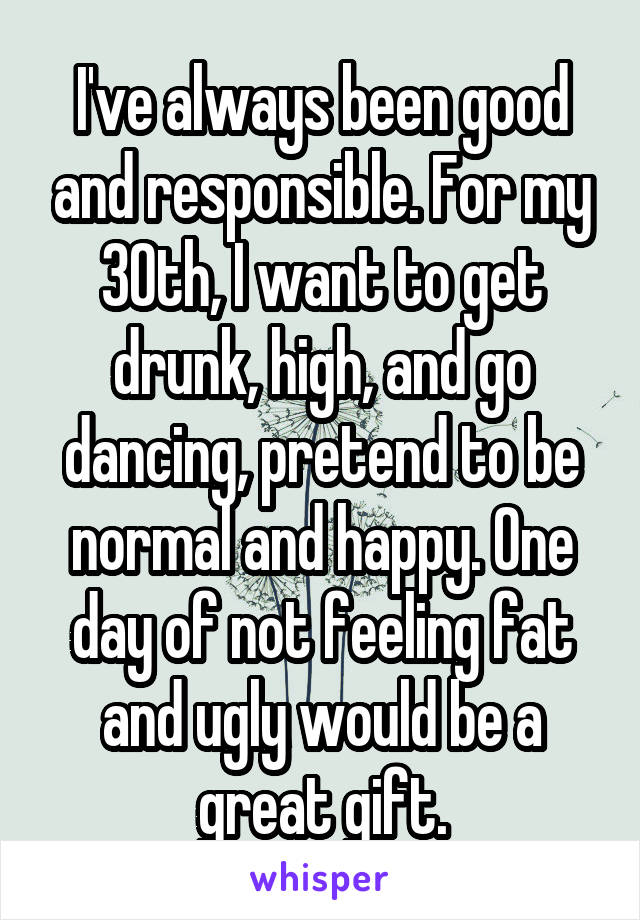 I've always been good and responsible. For my 30th, I want to get drunk, high, and go dancing, pretend to be normal and happy. One day of not feeling fat and ugly would be a great gift.