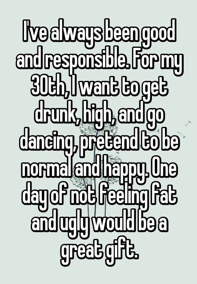 I've always been good and responsible. For my 30th, I want to get drunk, high, and go dancing, pretend to be normal and happy. One day of not feeling fat and ugly would be a great gift.