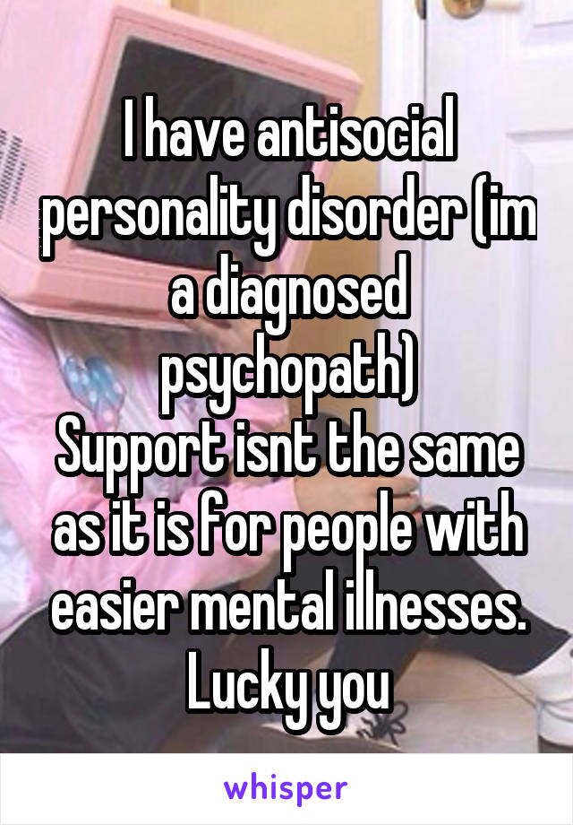 I have antisocial personality disorder (im a diagnosed psychopath)
Support isnt the same as it is for people with easier mental illnesses.
Lucky you