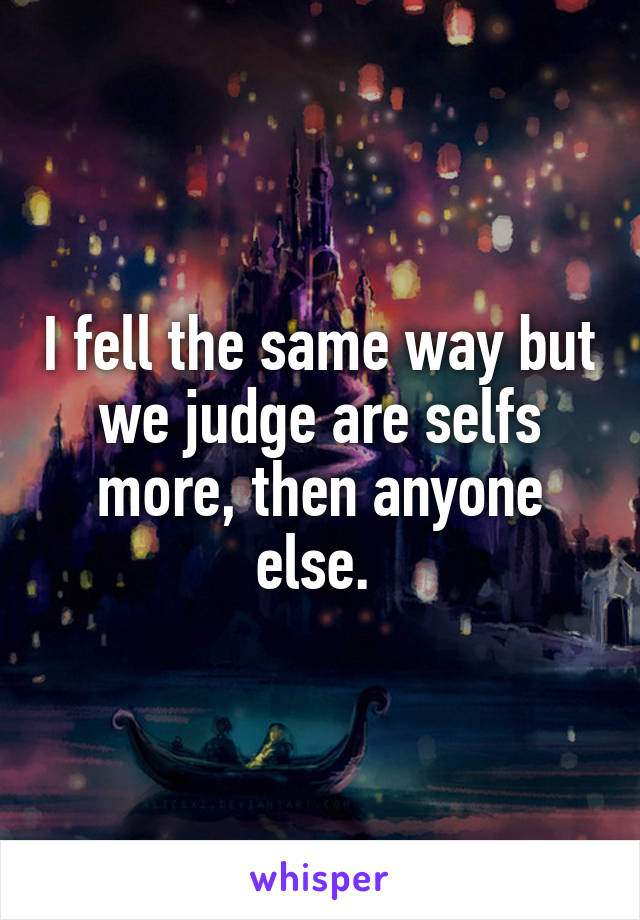 I fell the same way but we judge are selfs more, then anyone else. 