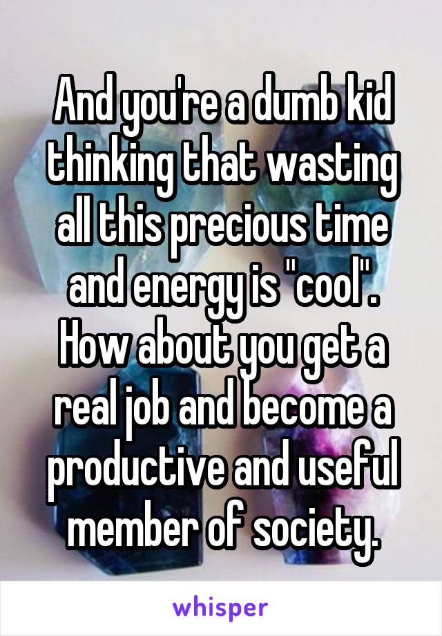 And you're a dumb kid thinking that wasting all this precious time and energy is "cool". How about you get a real job and become a productive and useful member of society.