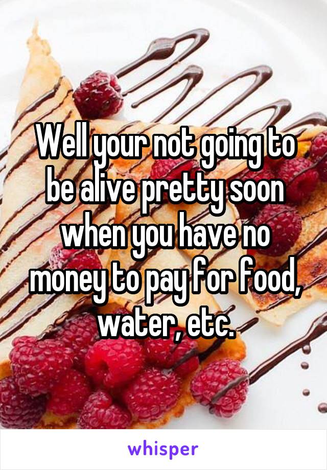 Well your not going to be alive pretty soon when you have no money to pay for food, water, etc.