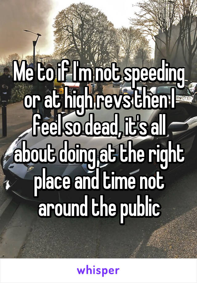 Me to if I'm not speeding or at high revs then I feel so dead, it's all about doing at the right place and time not around the public