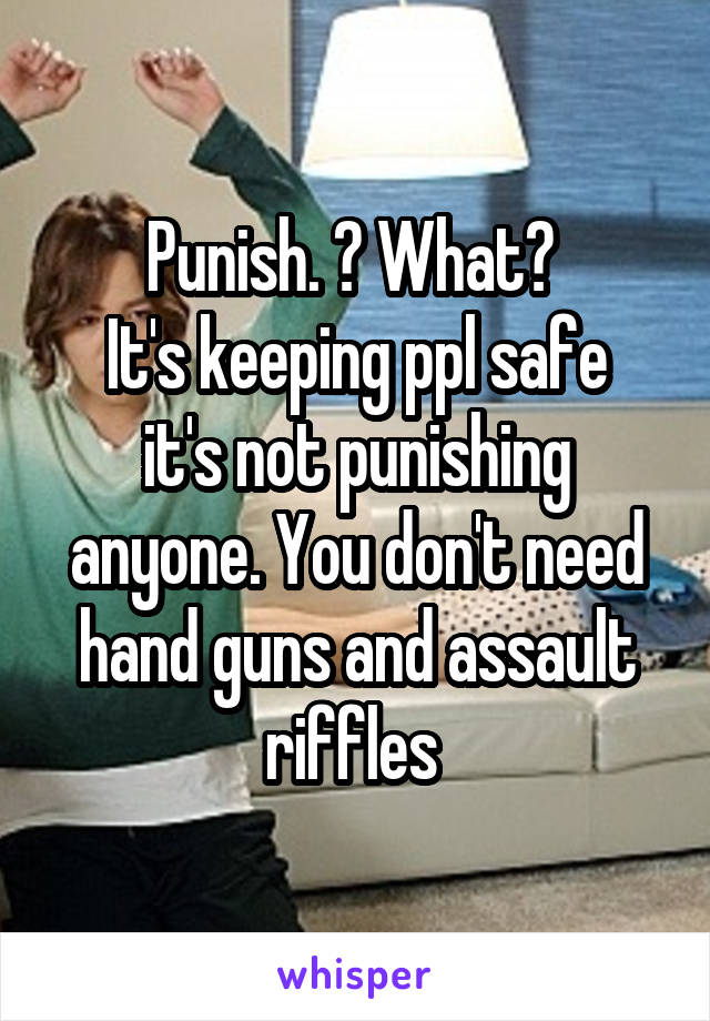 Punish. ? What? 
It's keeping ppl safe it's not punishing anyone. You don't need hand guns and assault riffles 