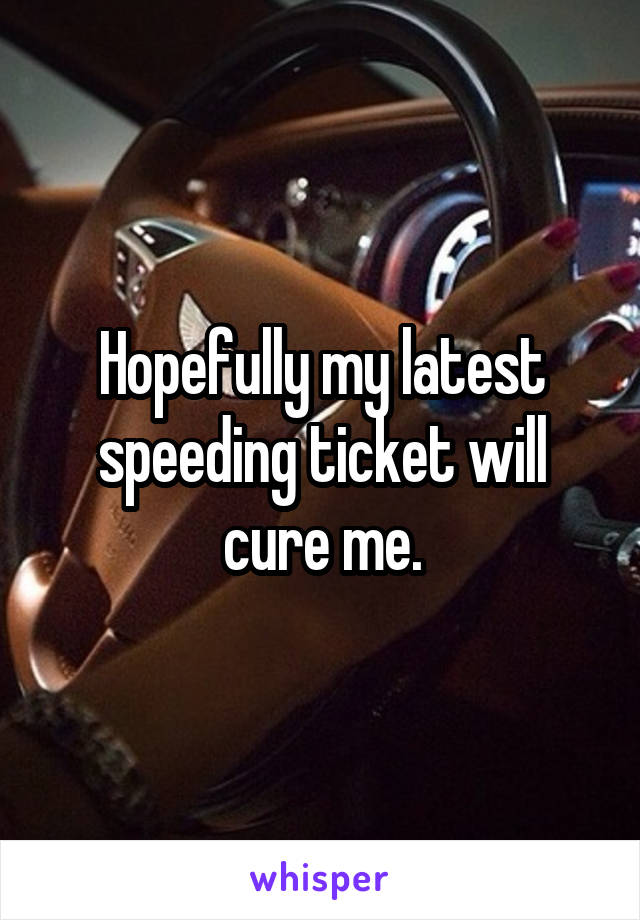 Hopefully my latest speeding ticket will cure me.