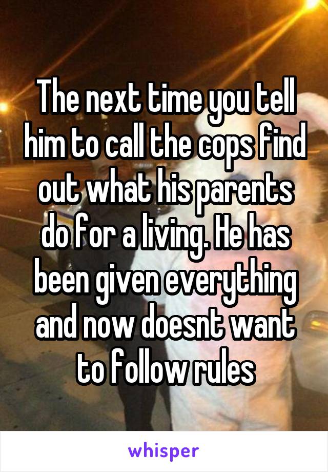 The next time you tell him to call the cops find out what his parents do for a living. He has been given everything and now doesnt want to follow rules