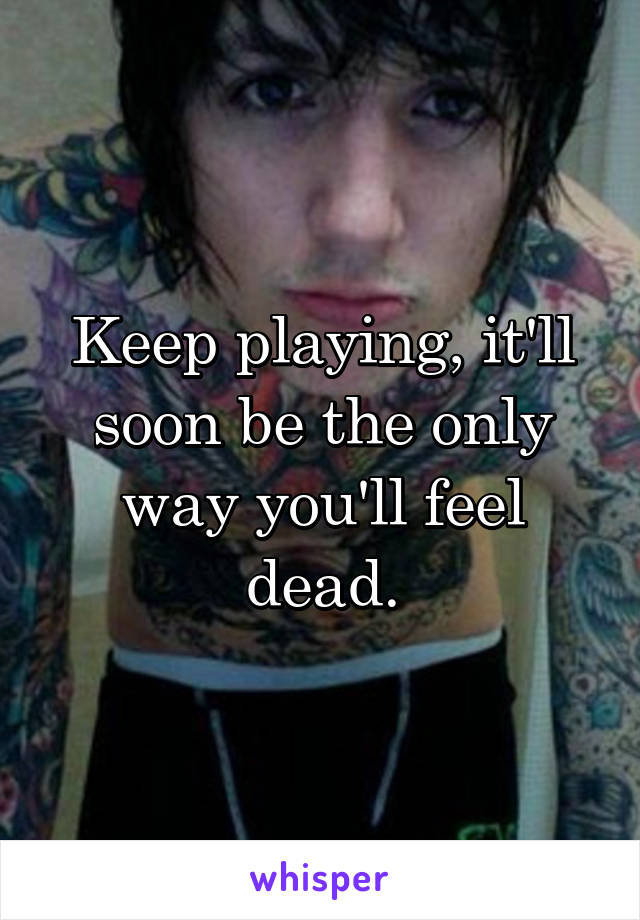 Keep playing, it'll soon be the only way you'll feel dead.
