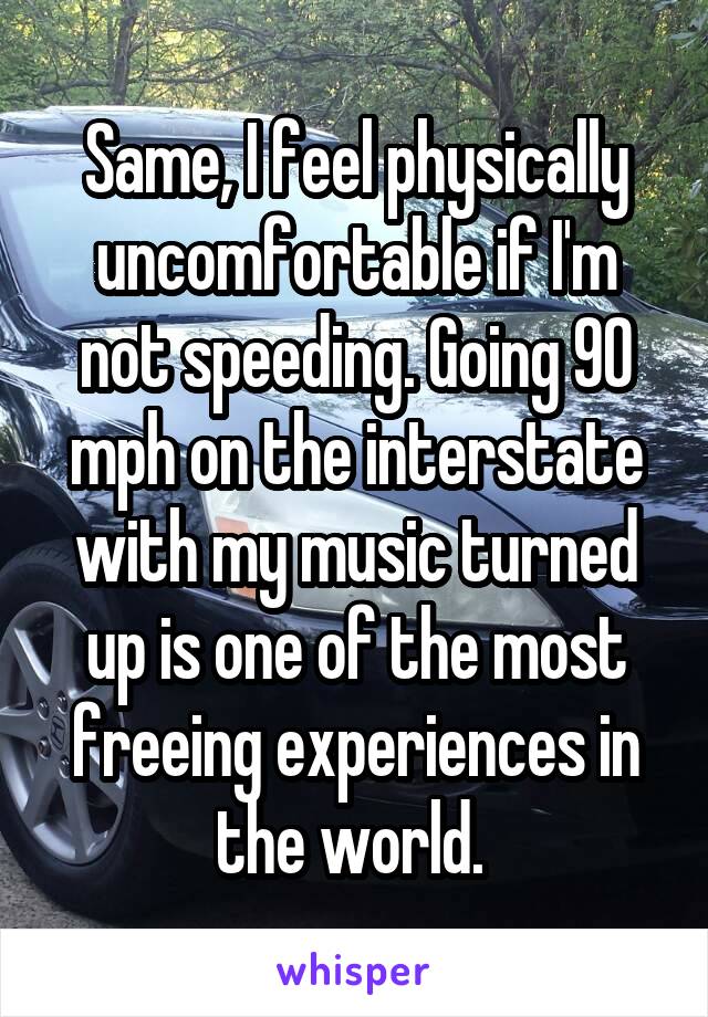 Same, I feel physically uncomfortable if I'm not speeding. Going 90 mph on the interstate with my music turned up is one of the most freeing experiences in the world. 