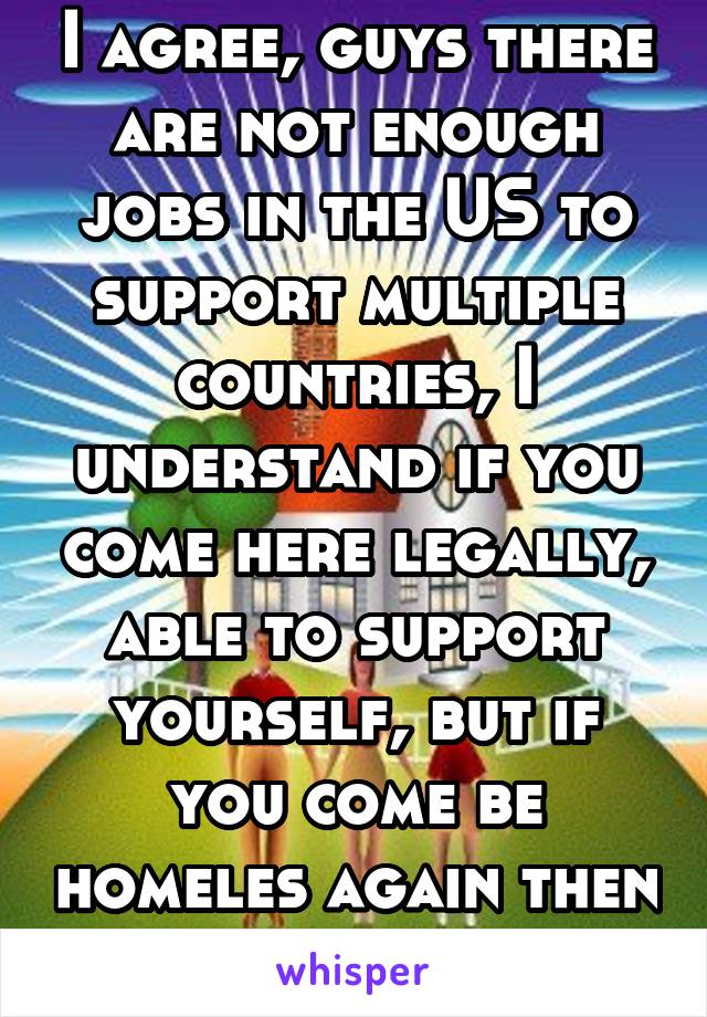 I agree, guys there are not enough jobs in the US to support multiple countries, I understand if you come here legally, able to support yourself, but if you come be homeles again then whats the point.