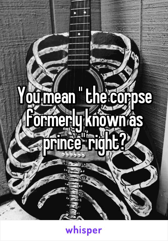 You mean " the corpse formerly known as prince" right?