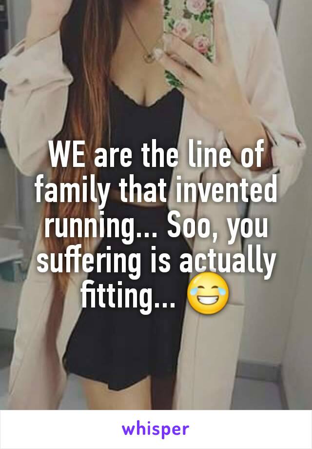 WE are the line of family that invented running... Soo, you suffering is actually fitting... 😂