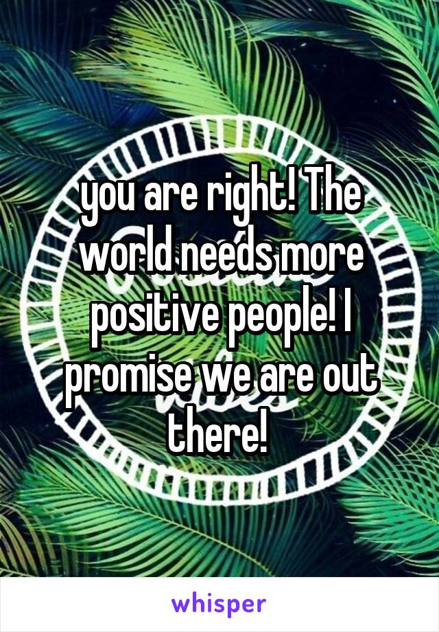you are right! The world needs more positive people! I promise we are out there! 