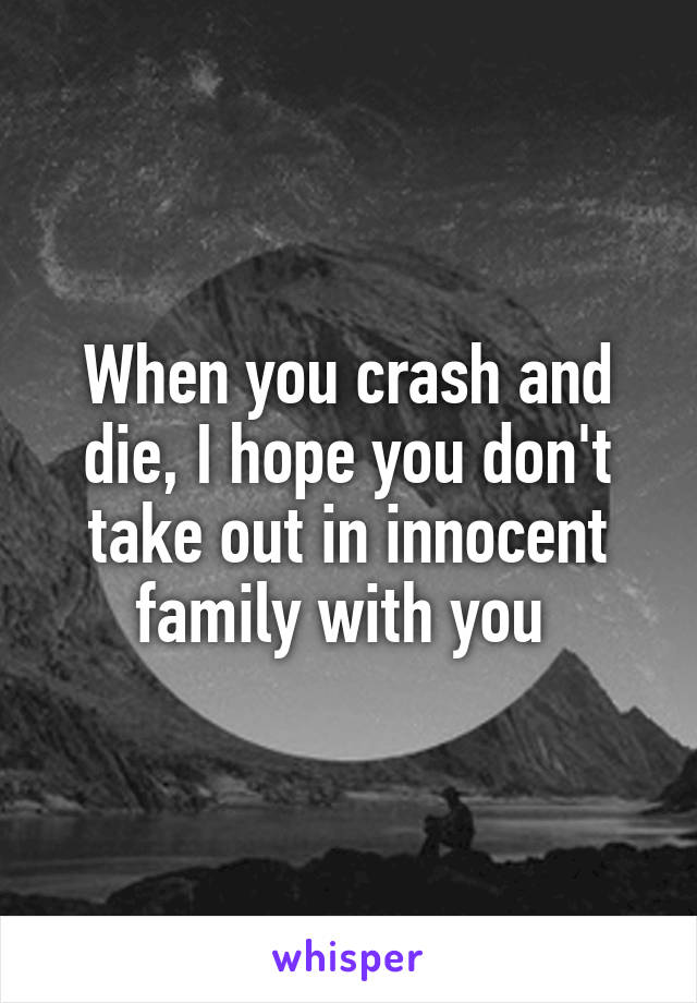 When you crash and die, I hope you don't take out in innocent family with you 