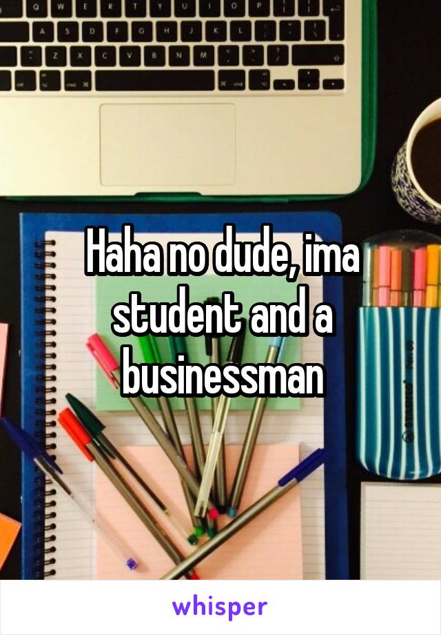 Haha no dude, ima student and a businessman